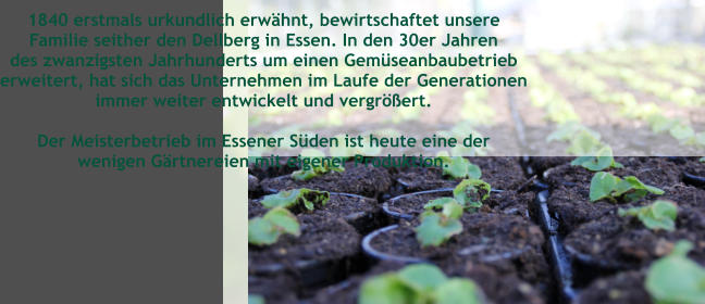 1840 erstmals urkundlich erwhnt, bewirtschaftet unsere  Familie seither den Dellberg in Essen. In den 30er Jahren des zwanzigsten Jahrhunderts um einen Gemseanbaubetrieb erweitert, hat sich das Unternehmen im Laufe der Generationen immer weiter entwickelt und vergrert.   Der Meisterbetrieb im Essener Sden ist heute eine der  wenigen Grtnereien mit eigener Produktion.